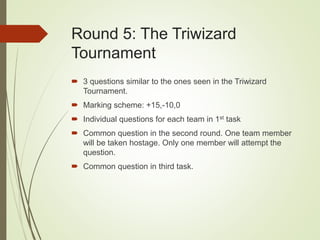 Round 5: The Triwizard
Tournament
 3 questions similar to the ones seen in the Triwizard
Tournament.
 Marking scheme: +15,-10,0
 Individual questions for each team in 1st task
 Common question in the second round. One team member
will be taken hostage. Only one member will attempt the
question.
 Common question in third task.
 
