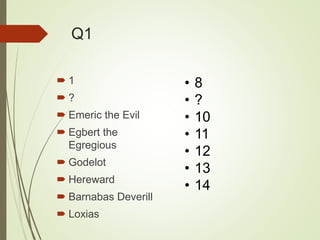 Q1
 1
 ?
 Emeric the Evil
 Egbert the
Egregious
 Godelot
 Hereward
 Barnabas Deverill
 Loxias
• 8
• ?
• 10
• 11
• 12
• 13
• 14
 