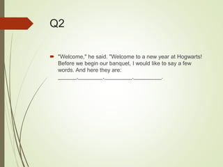 Q2
 "Welcome," he said. "Welcome to a new year at Hogwarts!
Before we begin our banquet, I would like to say a few
words. And here they are:
______,________,_________,_________.
 