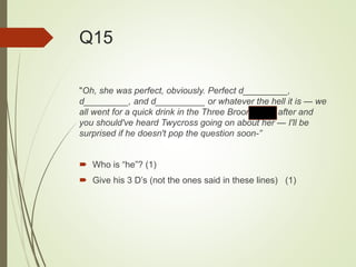 Q15
"Oh, she was perfect, obviously. Perfect d_________,
d_________, and d__________ or whatever the hell it is — we
all went for a quick drink in the Three Broomsticks after and
you should've heard Twycross going on about her — I'll be
surprised if he doesn't pop the question soon-”
 Who is “he”? (1)
 Give his 3 D’s (not the ones said in these lines) (1)
 