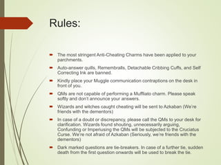 Rules:
 The most stringent Anti-Cheating Charms have been applied to your
parchments.
 Auto-answer quills, Remembralls, Detachable Cribbing Cuffs, and Self
Correcting Ink are banned.
 Kindly place your Muggle communication contraptions on the desk in
front of you.
 QMs are not capable of performing a Muffliato charm. Please speak
softly and don’t announce your answers.
 Wizards and witches caught cheating will be sent to Azkaban (We’re
friends with the dementors)
 In case of a doubt or discrepancy, please call the QMs to your desk for
clarification. Wizards found shouting, unnecessarily arguing,
Confunding or Imperiusing the QMs will be subjected to the Cruciatus
Curse. We’re not afraid of Azkaban (Seriously, we’re friends with the
dementors)
 Dark marked questions are tie-breakers. In case of a further tie, sudden
death from the first question onwards will be used to break the tie.
 