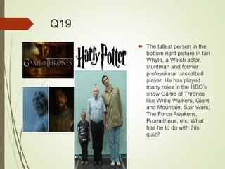 Q19
 The tallest person in the
bottom right picture in Ian
Whyte, a Welsh actor,
stuntman and former
professional basketball
player. He has played
many roles in the HBO’s
show Game of Thrones
like White Walkers, Giant
and Mountain; Star Wars;
The Force Awakens,
Prometheus, etc. What
has he to do with this
quiz?
 