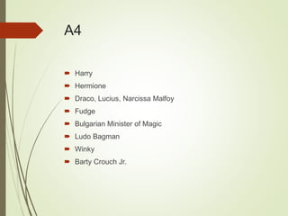 A4
 Harry
 Hermione
 Draco, Lucius, Narcissa Malfoy
 Fudge
 Bulgarian Minister of Magic
 Ludo Bagman
 Winky
 Barty Crouch Jr.
 