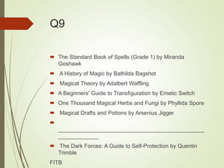 Q9
 The Standard Book of Spells (Grade 1) by Miranda
Goshawk
 A History of Magic by Bathilda Bagshot
 Magical Theory by Adalbert Waffling
 A Beginners' Guide to Transfiguration by Emetic Switch
 One Thousand Magical Herbs and Fungi by Phyllida Spore
 Magical Drafts and Potions by Arsenius Jigger

_______________________________________________
_____________
 The Dark Forces: A Guide to Self-Protection by Quentin
Trimble
FITB
 