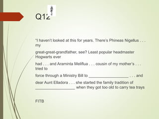 Q12
“I haven’t looked at this for years. There’s Phineas Nigellus . . .
my
great-great-grandfather, see? Least popular headmaster
Hogwarts ever
had . . . and Araminta Meliflua . . . cousin of my mother’s . . .
tried to
force through a Ministry Bill to __________________ . . . and
dear Aunt Elladora . . . she started the family tradition of
__________________ when they got too old to carry tea trays
FITB
 