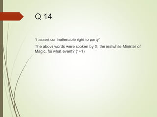 Q 14
“I assert our inalienable right to party”
The above words were spoken by X, the erstwhile Minister of
Magic, for what event? (1+1)
 