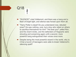 Q18
 "SILENCE!" cried Voldemort, and there was a bang and a
flash of bright light, and silence was forced upon them all.
 "Harry Potter is dead! Do you understand now, deluded
ones? He was nothing, ever, but a boy who relied on others
to sacrifice themselves for him!" "He beat you!" yelled Ron,
and the charm broke, and the defenders of Hogwarts were
shouting and screaming again until a second, more
powerful bang extinguished their voices once more.
 Despite being the most powerful wizard in the world, why is
it that a bunch of teenagers were able to break Voldemort’s
silencing spell?
 