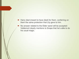  Harry died (meant to have died) for them, conferring on
them the same protection that Lily gave to him.
 No answer related to the Elder wand will be accepted:
Voldemort clearly mentions to Snape that he’s able to do
his usual magic.
 