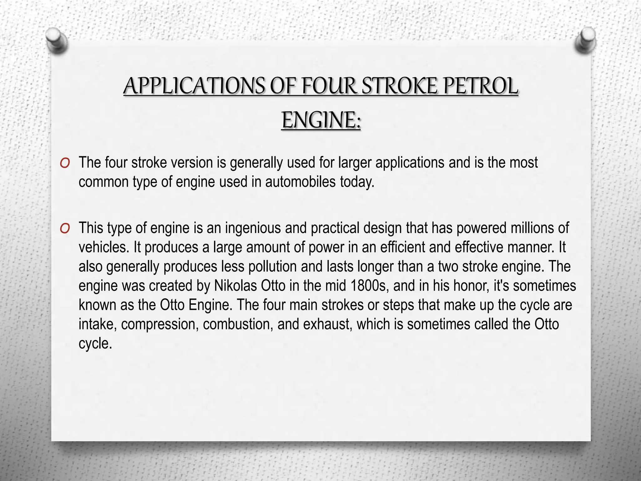 APPLICATIONS OF FOUR STROKE PETROL
ENGINE:
O The four stroke version is generally used for larger applications and is the most
common type of engine used in automobiles today.
O This type of engine is an ingenious and practical design that has powered millions of
vehicles. It produces a large amount of power in an efficient and effective manner. It
also generally produces less pollution and lasts longer than a two stroke engine. The
engine was created by Nikolas Otto in the mid 1800s, and in his honor, it's sometimes
known as the Otto Engine. The four main strokes or steps that make up the cycle are
intake, compression, combustion, and exhaust, which is sometimes called the Otto
cycle.
 