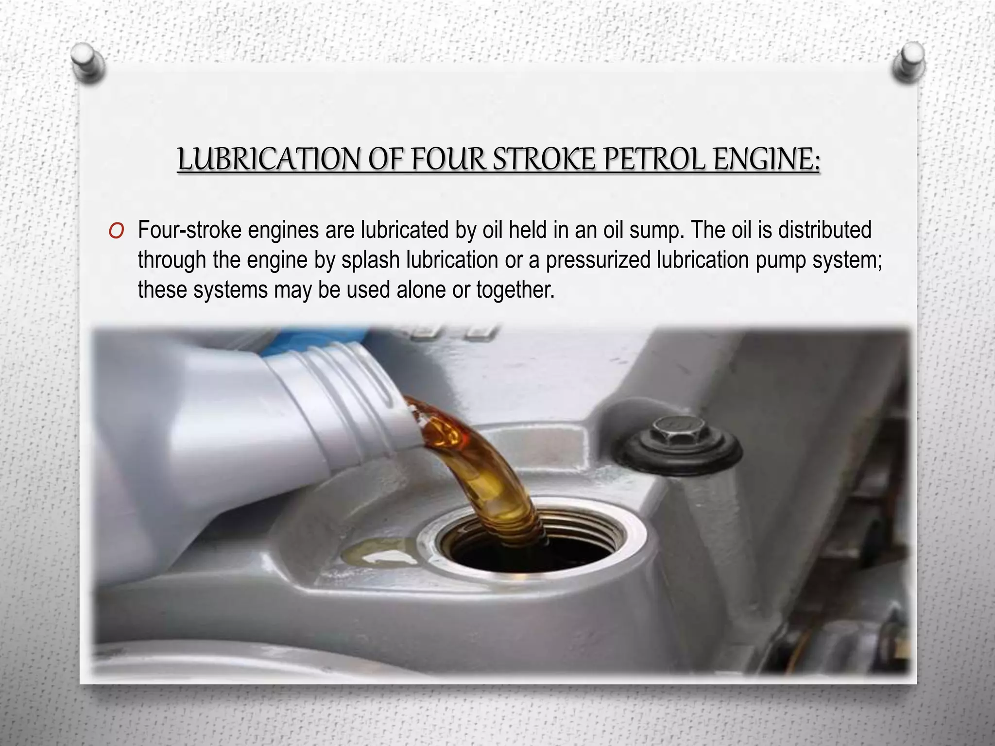 LUBRICATION OF FOUR STROKE PETROL ENGINE:
O Four-stroke engines are lubricated by oil held in an oil sump. The oil is distributed
through the engine by splash lubrication or a pressurized lubrication pump system;
these systems may be used alone or together.
 