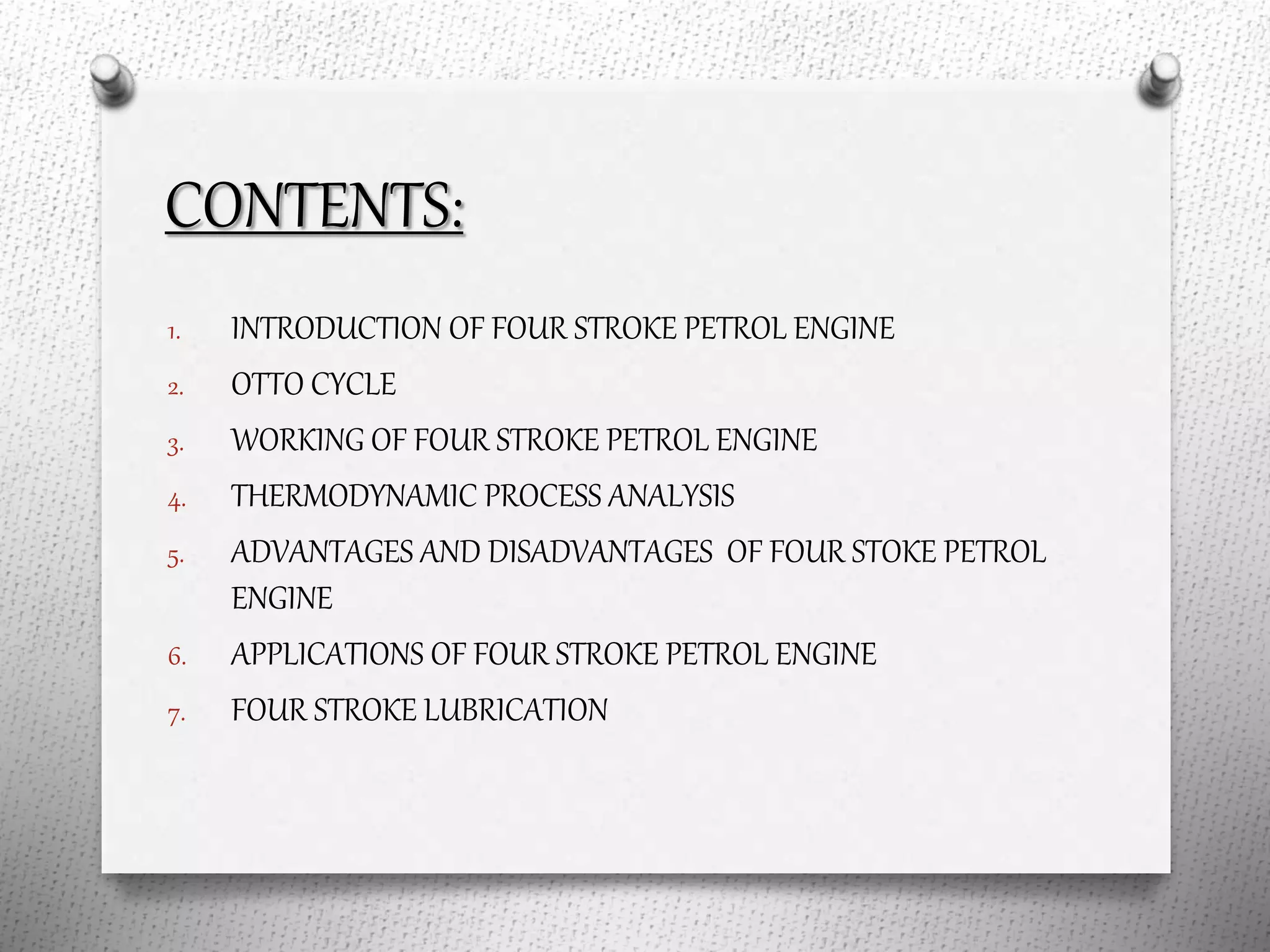 CONTENTS:
1. INTRODUCTION OF FOUR STROKE PETROL ENGINE
2. OTTO CYCLE
3. WORKING OF FOUR STROKE PETROL ENGINE
4. THERMODYNAMIC PROCESS ANALYSIS
5. ADVANTAGES AND DISADVANTAGES OF FOUR STOKE PETROL
ENGINE
6. APPLICATIONS OF FOUR STROKE PETROL ENGINE
7. FOUR STROKE LUBRICATION
 