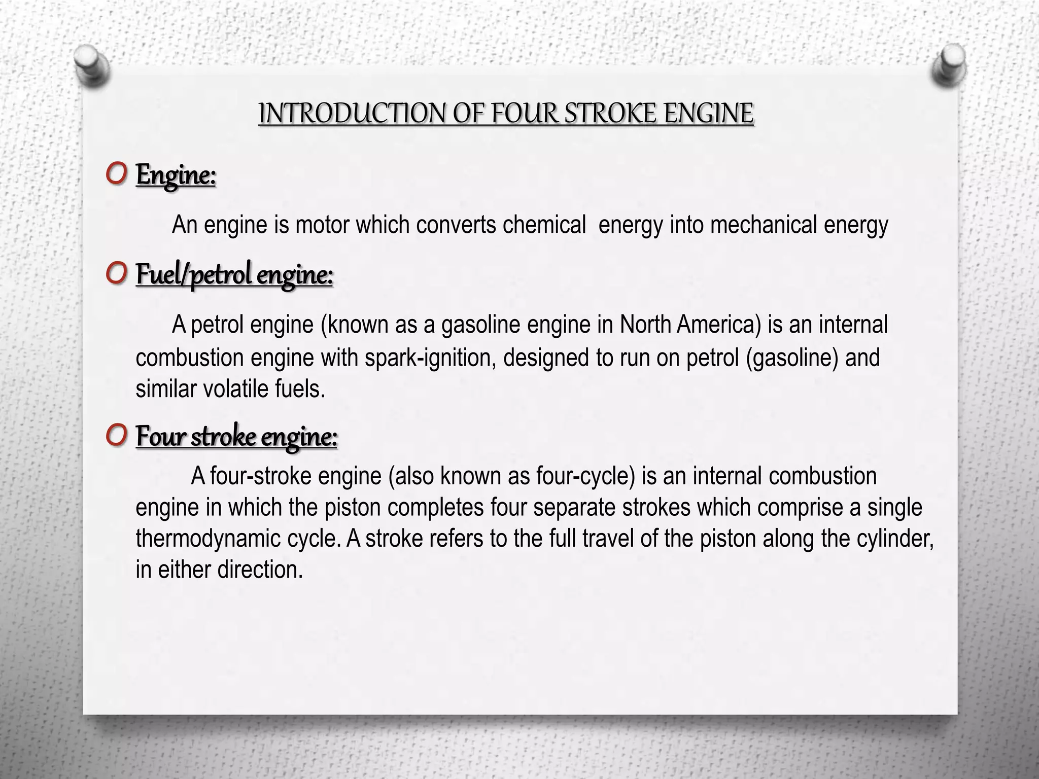 INTRODUCTION OF FOUR STROKE ENGINE
O Engine:
An engine is motor which converts chemical energy into mechanical energy
O Fuel/petrol engine:
A petrol engine (known as a gasoline engine in North America) is an internal
combustion engine with spark-ignition, designed to run on petrol (gasoline) and
similar volatile fuels.
O Four stroke engine:
A four-stroke engine (also known as four-cycle) is an internal combustion
engine in which the piston completes four separate strokes which comprise a single
thermodynamic cycle. A stroke refers to the full travel of the piston along the cylinder,
in either direction.
 