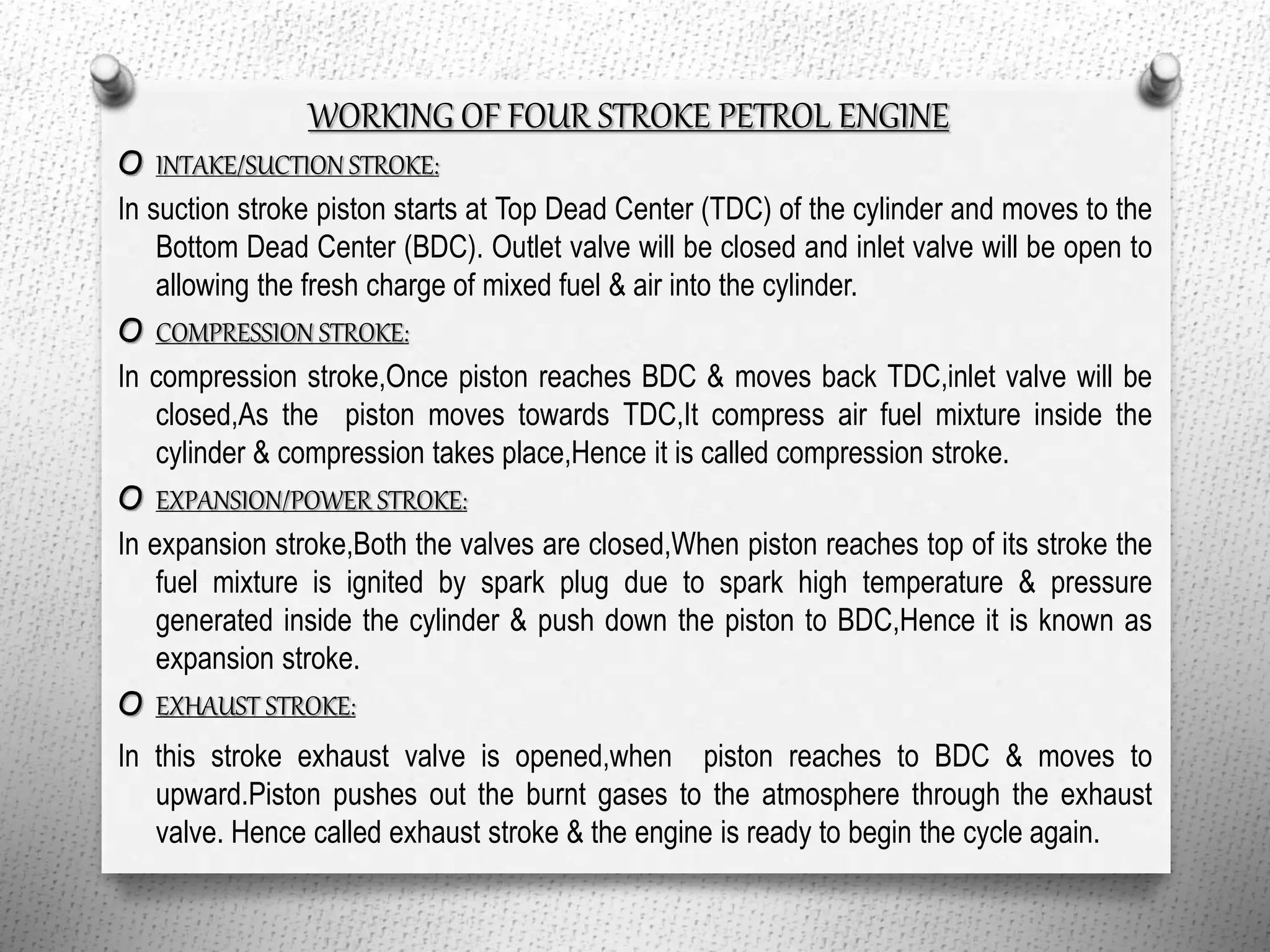 WORKING OF FOUR STROKE PETROL ENGINE
O INTAKE/SUCTION STROKE:
In suction stroke piston starts at Top Dead Center (TDC) of the cylinder and moves to the
Bottom Dead Center (BDC). Outlet valve will be closed and inlet valve will be open to
allowing the fresh charge of mixed fuel & air into the cylinder.
O COMPRESSION STROKE:
In compression stroke,Once piston reaches BDC & moves back TDC,inlet valve will be
closed,As the piston moves towards TDC,It compress air fuel mixture inside the
cylinder & compression takes place,Hence it is called compression stroke.
O EXPANSION/POWER STROKE:
In expansion stroke,Both the valves are closed,When piston reaches top of its stroke the
fuel mixture is ignited by spark plug due to spark high temperature & pressure
generated inside the cylinder & push down the piston to BDC,Hence it is known as
expansion stroke.
O EXHAUST STROKE:
In this stroke exhaust valve is opened,when piston reaches to BDC & moves to
upward.Piston pushes out the burnt gases to the atmosphere through the exhaust
valve. Hence called exhaust stroke & the engine is ready to begin the cycle again.
 