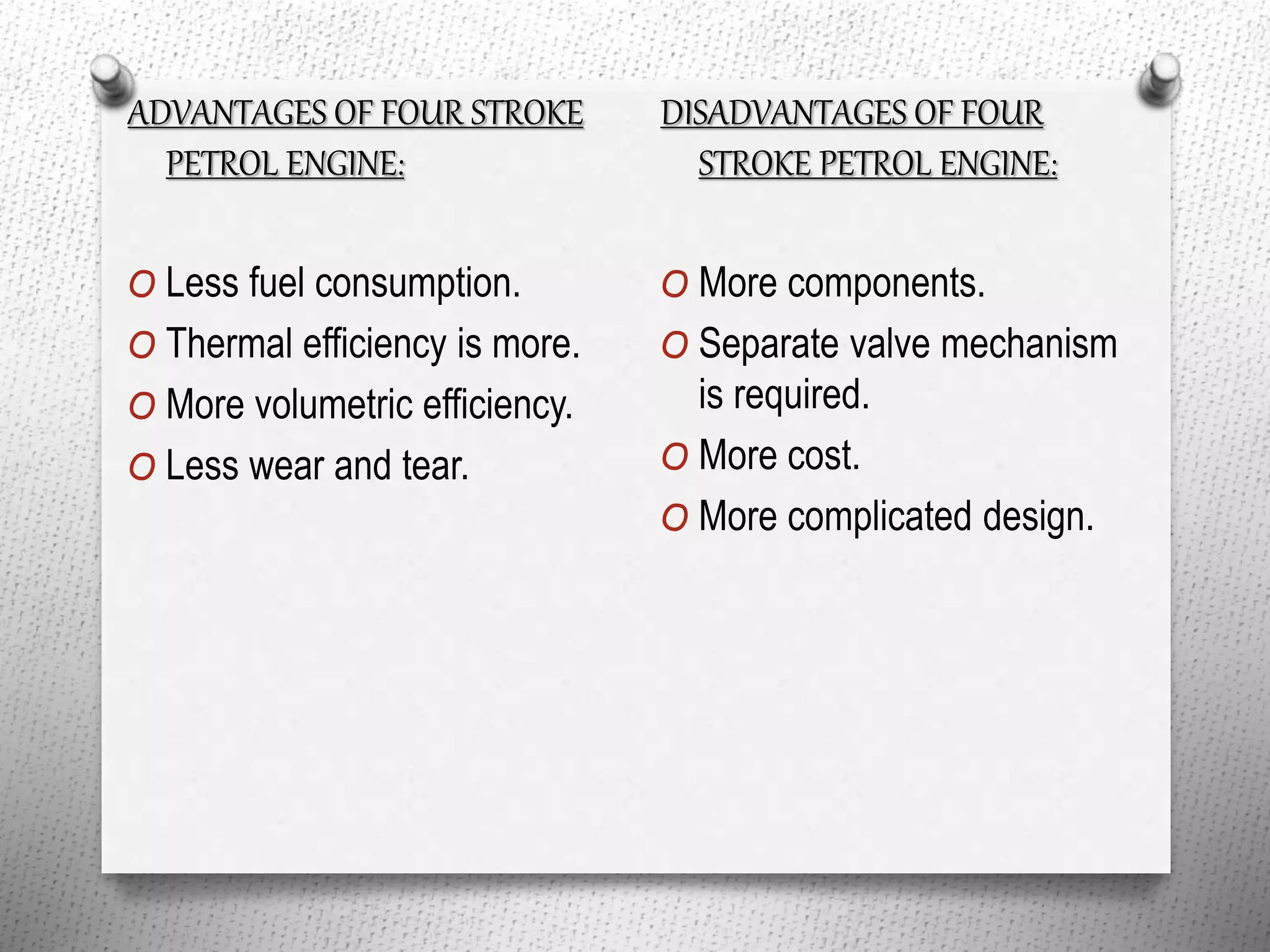 ADVANTAGES OF FOUR STROKE
PETROL ENGINE:
O Less fuel consumption.
O Thermal efficiency is more.
O More volumetric efficiency.
O Less wear and tear.
DISADVANTAGES OF FOUR
STROKE PETROL ENGINE:
O More components.
O Separate valve mechanism
is required.
O More cost.
O More complicated design.
 