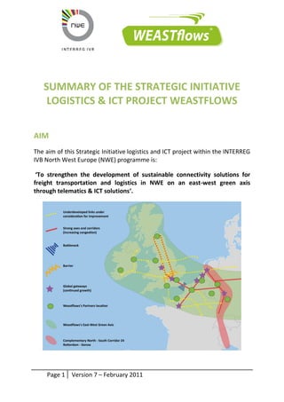 Page 1 Version 7 – February 2011 
SUMMARY OF THE STRATEGIC INITIATIVE 
LOGISTICS & ICT PROJECT WEASTFLOWS 
AIM 
The aim of this Strategic Initiative logistics and ICT project within the INTERREG 
IVB North West Europe (NWE) programme is: 
‘To strengthen the development of sustainable connectivity solutions for 
freight transportation and logistics in NWE on an east-west green axis 
through telematics & ICT solutions‘. 
 