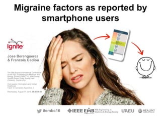 #embc16
Migraine factors as reported by
smartphone users
Jose Berengueres
& Francois Cadiou
The 38th Annual International Conference
of the IEEE Engineering in Medicine and
Biology Society (EMBC’16), Walt Disney
World® Resort, Lake Buena Vista
(Orlando), Florida USA.
Oral session: Biomarkers and Global
Healthcare
Track 14: Sorcerers Apprentice 2
Wednesday, August 17, 2016, 08:00-09:30
 
