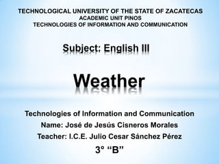 Technologies of Information and Communication
Name: José de Jesús Cisneros Morales
Teacher: I.C.E. Julio Cesar Sánchez Pérez
3° “B”
TECHNOLOGICAL UNIVERSITY OF THE STATE OF ZACATECAS
ACADEMIC UNIT PINOS
TECHNOLOGIES OF INFORMATION AND COMMUNICATION
Weather
Subject: English III
 