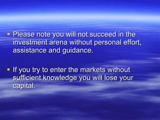 Please note you will not succeed in the investment arena without personal effort, assistance and guidance. If you try to enter the markets without sufficient knowledge you will lose your capital. 
