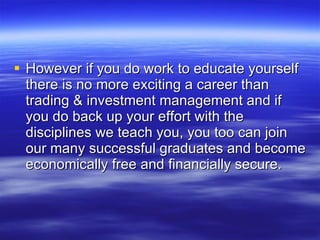 However if you do work to educate yourself there is no more exciting a career than trading & investment management and if you do back up your effort with the disciplines we teach you, you too can join our many successful graduates and become economically free and financially secure. 