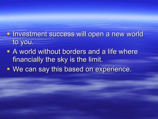 Investment success will open a new world to you. A world without borders and a life where financially the sky is the limit. We can say this based on experience. 