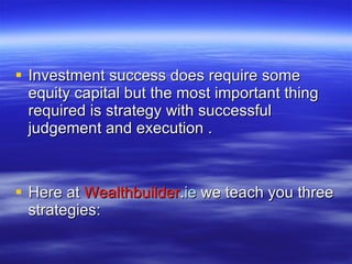 Investment success does require some equity capital but the most important thing required is strategy with successful judgement and execution . Here at  Wealthbuilder . ie  we teach you three strategies: 