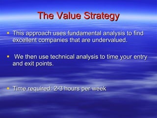 The Value Strategy This approach uses fundamental analysis to find excellent companies that are undervalued. We then use technical analysis to time your entry and exit points.  Time required: 2-3 hours per week 