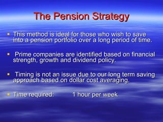 The Pension Strategy This method is ideal for those who wish to save into a pension portfolio over a long period of time. Prime companies are identified based on financial strength, growth and dividend policy. Timing is not an issue due to our long term saving approach based on dollar cost averaging. Time required: 1 hour per week 