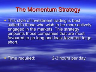 The Momentum Strategy This style of investment trading is best suited to those who wish to be more actively engaged in the markets. This strategy pinpoints those companies that are most favoured to go long and least favoured to go short. Time required: 2-3 hours per day 