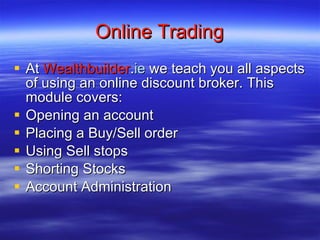 Online Trading At  Wealthbuilder . ie  we teach you all aspects of using an online discount broker. This module covers: Opening an account Placing a Buy/Sell order Using Sell stops Shorting Stocks Account Administration 
