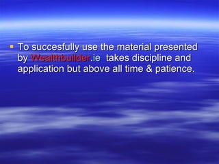 To succesfully use the material presented by  Wealthbuilder . ie   takes discipline and application but above all time & patience. 