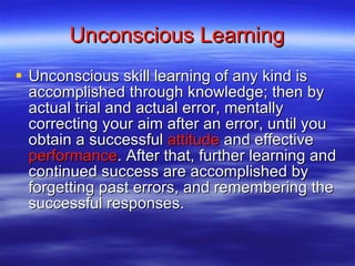 Unconscious Learning Unconscious skill learning of any kind is accomplished through knowledge; then by actual trial and actual error, mentally correcting your aim after an error, until you obtain a successful  attitude  and effective  performance . After that, further learning and continued success are accomplished by forgetting past errors, and remembering the successful responses.  