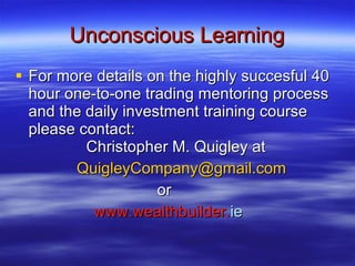 Unconscious Learning For more details on the highly succesful 40 hour one-to-one trading mentoring process  and the daily investment training course please contact:        Christopher M. Quigley at   [email_address] or www.wealthbuilder. ie 