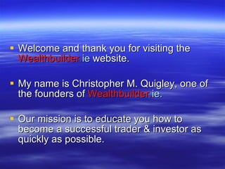 Welcome and thank you for visiting the  Wealthbuilder. ie   website. My name is Christopher M. Quigley, one of the founders of  Wealthbuilder. ie.   Our mission is to educate you how to become a successful trader & investor as quickly as possible. 