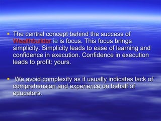 The central concept behind the success of  Wealthbuilder. ie   is   focus. This focus brings simplicity. Simplicity leads to ease of learning and confidence in execution. Confidence in execution leads to profit: yours. We avoid complexity as it usually indicates lack of comprehension and experience on behalf of educators. 