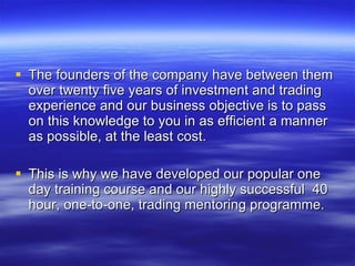 The founders of the company have between them over twenty five years of investment and trading experience and our business objective is to pass on this knowledge to you in as efficient a manner as possible, at the least cost. This is why we have developed our popular one day training course and our highly successful  40 hour, one-to-one, trading mentoring programme. 