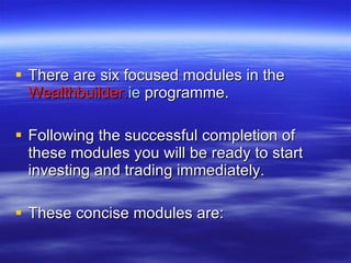There are six focused modules in the  Wealthbuilder. ie  programme. Following the successful completion of these modules you will be ready to start investing and trading immediately.  These concise modules are: 