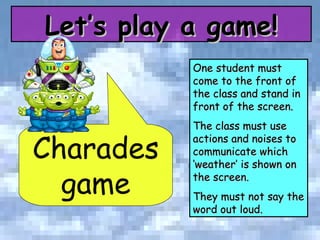 Charades game One student must come to the front of the class and stand in front of the screen.  The class must use actions and noises to communicate which ‘weather’ is shown on the screen.  They must not say the word out loud. Let’s play a game! 