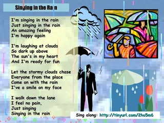 Singing in the Rain I'm singing in the rain Just singing in the rain An amazing feeling I'm happy again I'm laughing at clouds So dark up above The sun's in my heart And I'm ready for fun Let the stormy clouds chase Everyone from the place Come on with the rain I've a smile on my face I walk down the lane I feel no pain, Just singing Singing in the rain Sing along:  http://tinyurl.com/2ho5m6   