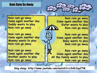 Rain Rain Go Away Rain rain go away Come again another day Daddy wants to play Rain rain go away Rain rain go away Come again another day Mommy wants to play Rain rain go away Rain rain go away Come again another day Brother wants to play Rain rain go away Rain rain go away Come again another day Sister wants to play Rain rain go away Rain rain go away Come again another day Baby wants to play Rain rain go away Rain rain go away Come again another day All the family wants to play Rain rain go away Sing along: http://www.youtube.com/watch?v=c3v0rJqyCTM 