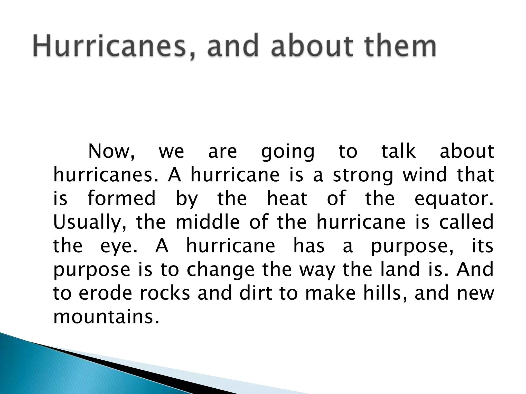         Now, we are going to talk about hurricanes. A hurricane is a strong wind that is formed by the heat of the equator. Usually, the middle of the hurricane is called the eye. A hurricane has a purpose, its purpose is to change the way the land is. And to erode rocks and dirt to make hills, and new mountains.  Hurricanes, and about them