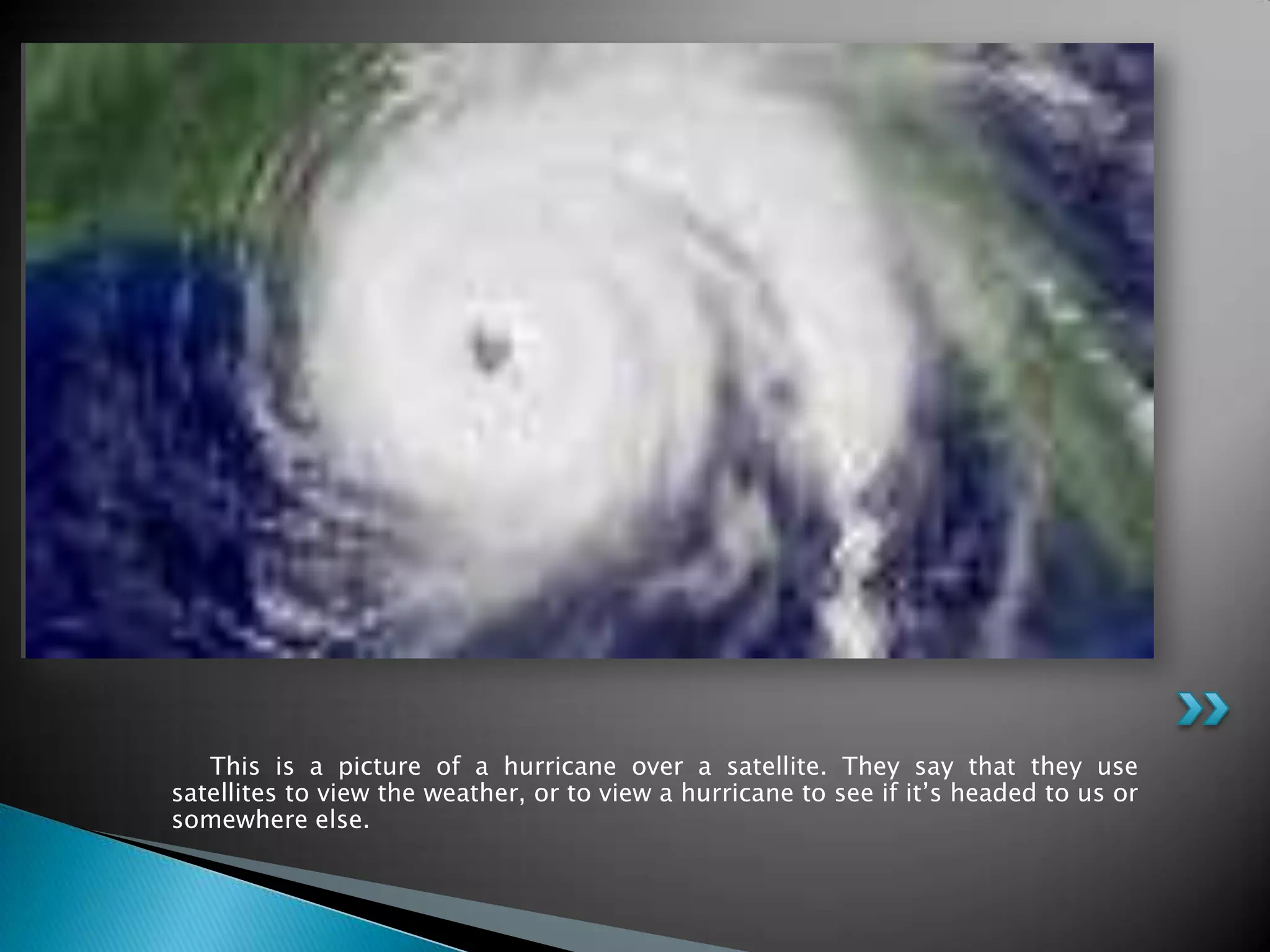      This is a picture of a hurricane over a satellite. They say that they use satellites to view the weather, or to view a hurricane to see if it’s headed to us or somewhere else.