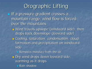 Orographic Lifting
If a pressure gradient crosses a
mountain range, wind flow is forced
over the mountains
  Wind travels upslope (windward side), then
  drops back downslope (leeward side)
  Cooling, saturation, condensation, cloud
  formation and precipitation on windward
  side
    Removes moisture from the air
  Dry wind drops down leeward side,
  warming as it drops
    Rain shadow
 