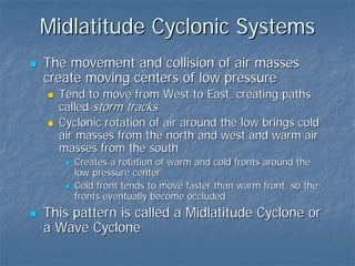 Midlatitude Cyclonic Systems
The movement and collision of air masses
create moving centers of low pressure
  Tend to move from West to East, creating paths
  called storm tracks
  Cyclonic rotation of air around the low brings cold
  air masses from the north and west and warm air
  masses from the south
     Creates a rotation of warm and cold fronts around the
     low pressure center
     Cold front tends to move faster than warm front, so the
     fronts eventually become occluded
This pattern is called a Midlatitude Cyclone or
a Wave Cyclone
 