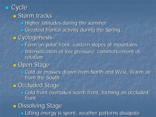Cycle
  Storm tracks
    Higher latitudes during the summer
    Greatest frontal activity during the Spring
  Cyclogenesis
    Form on polar front, eastern slopes of mountains
    Intensification of low pressure, commencement of
    rotation
  Open Stage
    Cold air masses drawn from North and West, Warm air
    from the South
  Occluded Stage
    Cold front overtakes warm front, forming an occluded
    front
  Dissolving Stage
    Lifting energy is spent, weather patterns dissipate
 