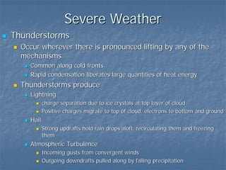 Severe Weather
Thunderstorms
  Occur wherever there is pronounced lifting by any of the
  mechanisms
    Common along cold fronts
    Rapid condensation liberates large quantities of heat energy
  Thunderstorms produce
    Lightning
           charge separation due to ice crystals at top layer of cloud
           Positive charges migrate to top of cloud, electrons to bottom and ground
    Hail
           Strong updrafts hold rain drops aloft, recirculating them and freezing
           them
    Atmospheric Turbulence
           Incoming gusts from convergent winds
           Outgoing downdrafts pulled along by falling precipitation
 
