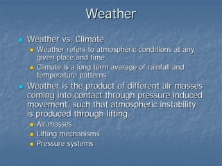Weather
Weather vs. Climate
  Weather refers to atmospheric conditions at any
  given place and time
  Climate is a long term average of rainfall and
  temperature patterns
Weather is the product of different air masses
coming into contact through pressure induced
movement, such that atmospheric instability
is produced through lifting.
  Air masses
  Lifting mechanisms
  Pressure systems
 