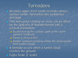 Tornadoes
As faster upper level winds overtake slower
surface winds, horizontal-axis turbulence
develops
This horizontal rotating air mass can be lifted
by the updrafts of thunderstorms into a
vertical orientation
  Accelerated by the cyclonic uplift of the storm
  (positive feedback)
  Forms a mesocyclone
  Smaller turbulent rotations within the mesocyclone
  form Funnel Clouds
A tornado occurs when a funnel cloud
reaches the ground
Fujita Scale (F scale)
 