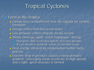 Tropical Cyclones
Form in the Tropics
  Coriolis force is insufficient near the equator for cyclone
  formation
  Energy comes from hot ocean water
  Low pressure centers migrate across oceans
  Winds converge, uplift, reach tropopause, diverge
     Divergence aloft accelerates updraft, decreases pressure
     If a jet stream is overhead, further acceleration occurs
  Heat energy released by condensation further fuels
  process
  Extreme drop in pressure causes a steep pressure
  gradient, converging winds accelerate to high speeds,
  and a tight, spiral structure is formed
 