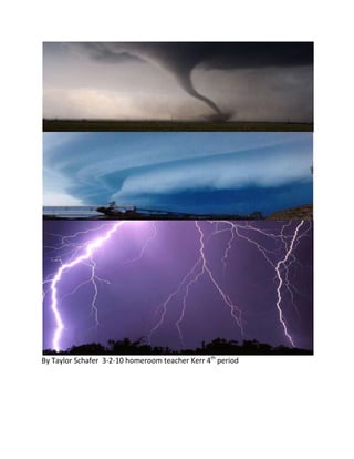 By Taylor Schafer  3-2-10 homeroom teacher Kerr 4th period<br />Cold front-Cool air<br />~ form the big, violent storm clouds + thunder storms<br />~ cool weather usually follows a cold front<br />Warm front-warm air<br />~forms the low flat clouds + big rain<br />~ usually warm humid weather follows <br />Warm frontThunderstorm-<br />Cold front                  = cumulonimbus clouds <br />Tornado-<br />~ Severe low pressure zones <br />Hurricane-<br />~ Over ocean where air rising from warm water creates a severe low-pressure zone<br />Hurricane Katrina<br />