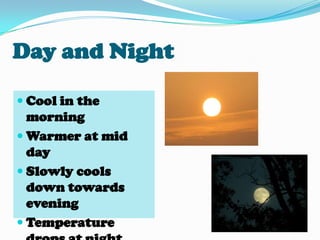 Day and NightCool in the morningWarmer at mid daySlowly cools down towards eveningTemperature drops at night